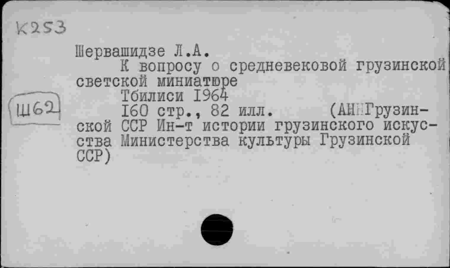 ﻿Шервашидзе Л.А.
К вопросу о средневековой грузинской светской миниатюре
Тбилиси 1964
160 стр., 82 илл. (АННГрузин-ской ССР Ин-т истории грузинского искусства Министерства культуры Грузинской ССР)